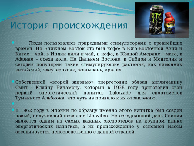 История происхождения  Люди пользовались природными стимуляторами с древнейших времён. На Ближнем Восток это был кофе; в Юго-Восточной Азии и Китае – чай; в Индии пили и чай, и кофе; в Южной Америке – мате, в Африке – орехи кола. На Дальнем Востоке, в Сибири и Монголии и сегодня популярны такие стимулирующие растения, как лимонник китайский, элеутерококк, женьшень, аралия. Собственной «второй жизнью» энергетоник обязан англичанину Смит - Кляйну Бичамону, который в 1938 году приготовил свой первый энергетический напиток Lukozade для спортсменов Туманного Альбиона, что чуть не привело к их отравлению. В 1962 году в Японии по образцу именно этого напитка был создан новый, получивший название Lipovitan. На сегодняшний день Япония является одним из самых важных экспортеров на крупном рынке энергетических напитков, а их происхождение у основной массы ассоциируется непосредственно с данной страной. 