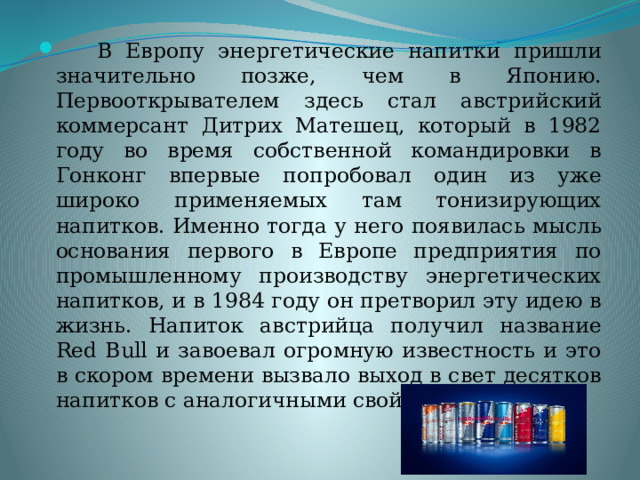  В Европу энергетические напитки пришли значительно позже, чем в Японию. Первооткрывателем здесь стал австрийский коммерсант Дитрих Матешец, который в 1982 году во время собственной командировки в Гонконг впервые попробовал один из уже широко применяемых там тонизирующих напитков. Именно тогда у него появилась мысль основания первого в Европе предприятия по промышленному производству энергетических напитков, и в 1984 году он претворил эту идею в жизнь. Напиток австрийца получил название Red Bull и завоевал огромную известность и это в скором времени вызвало выход в свет десятков напитков с аналогичными свойствами. 