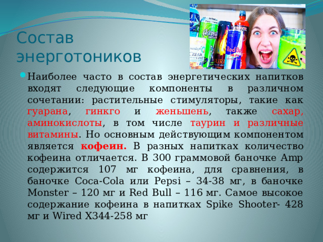 Состав энерготоников Наиболее часто в состав энергетических напитков входят следующие компоненты в различном сочетании: растительные стимуляторы, такие как гуарана , гинкго и женьшень , также сахар, аминокислоты , в том числе таурин и различные витамины . Но основным действующим компонентом является кофеин. В разных напитках количество кофеина отличается. В 300 граммовой баночке Amp содержится 107 мг кофеина, для сравнения, в баночке Coca-Cola или Pepsi – 34-38 мг, в баночке Monster – 120 мг и Red Bull – 116 мг. Самое высокое содержание кофеина в напитках Spike Shooter- 428 мг и Wired X344-258 мг 