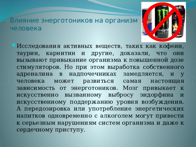 Влияние энерготоников на организм человека Исследования активных веществ, таких как кофеин, таурин, карнитин и другие, доказали, что они вызывают привыкание организма к повышенной дозе стимуляторов. Но при этом выработка собственного адреналина в надпочечниках замедляется, и у человека может развиться самая настоящая зависимость от энерготоников. Мозг привыкает к искусственно вызванному выбросу эндорфина и искусственному поддержанию уровня возбуждения. А передозировка или употребление энергетических напитков одновременно с алкоголем могут привести к серьезным нарушениям систем организма и даже к сердечному приступу. 