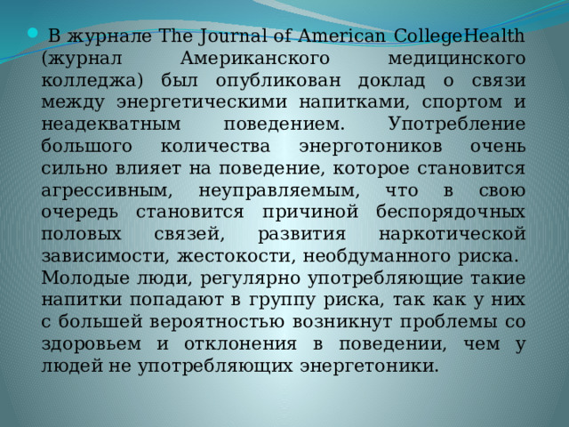  В журнале The Journal of American CollegeHealth (журнал Американского медицинского колледжа) был опубликован доклад о связи между энергетическими напитками, спортом и неадекватным поведением. Употребление большого количества энерготоников очень сильно влияет на поведение, которое становится агрессивным, неуправляемым, что в свою очередь становится причиной беспорядочных половых связей, развития наркотической зависимости, жестокости, необдуманного риска. Молодые люди, регулярно употребляющие такие напитки попадают в группу риска, так как у них с большей вероятностью возникнут проблемы со здоровьем и отклонения в поведении, чем у людей не употребляющих энергетоники. 