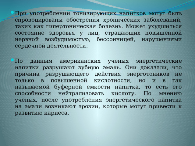 При употреблении тонизирующих напитков могут быть спровоцированы обострения хронических заболеваний, таких как гипертоническая болезнь. Может ухудшиться состояние здоровья у лиц, страдающих повышенной нервной возбудимостью, бессонницей, нарушениями сердечной деятельности. По данным американских ученых энергетические напитки разрушают зубную эмаль. Они доказали, что причина разрушающего действия энерготоников не только в повышенной кислотности, но и в так называемой буферной емкости напитка, то есть его способности нейтрализовать кислоту. По мнению ученых, после употребления энергетического напитка на эмали возникают эрозии, которые могут привести к развитию кариеса. 