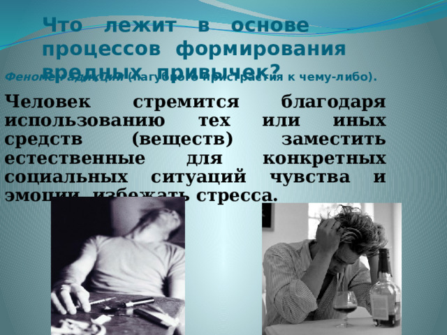 Что лежит в основе процессов формирования вредных привычек?     Феномен адикции (пагубного пристрастия к чему-либо). Человек стремится благодаря использованию тех или иных средств (веществ) заместить естественные для конкретных социальных ситуаций чувства и эмоции, избежать стресса.   