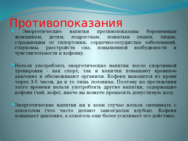 Противопоказания  Энергетические напитки противопоказаны беременным женщинам, детям, подросткам, пожилым людям, лицам, страдающим от гипертонии, сердечно-сосудистых заболеваний, глаукомы, расстройств сна, повышенной возбудимости и чувствительности к кофеину. Нельзя употреблять энергетические напитки после спортивной тренировки - как спорт, так и напитки повышают кровяное давление и обезвоживают организм. Кофеин выводится из крови через 3-5 часов, да и то лишь половина. Поэтому на протяжении этого времени нельзя употреблять другие напитки, содержащие кофеин (чай, кофе), иначе вы можете превысить допустимую дозу. Энергетические напитки ни в коем случае нельзя смешивать с алкоголем (что часто делают завсегдатаи клубов). Кофеин повышает давление, а алкоголь еще более усиливает его действие. 