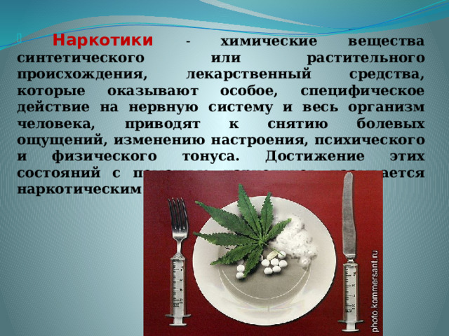  Наркотики - химические вещества синтетического или растительного происхождения, лекарственный средства, которые оказывают особое, специфическое действие на нервную систему и весь организм человека, приводят к снятию болевых ощущений, изменению настроения, психического и физического тонуса. Достижение этих состояний с помощью наркотиков называется наркотическим опьянением. 