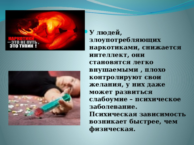 У людей, злоупотребляющих наркотиками, снижается интеллект, они становятся легко внушаемыми , плохо контролируют свои желания, у них даже может развиться слабоумие – психическое заболевание. Психическая зависимость возникает быстрее, чем физическая. 