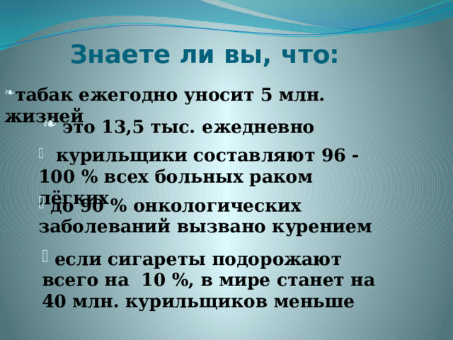 Знаете ли вы, что: табак ежегодно уносит 5 млн. жизней табак ежегодно уносит 5 млн. жизней табак ежегодно уносит 5 млн. жизней  это 13,5 тыс. ежедневно  курильщики составляют 96 - 100 % всех больных раком лёгких  до 90 % онкологических заболеваний вызвано курением  если сигареты подорожают всего на 10 %, в мире станет на 40 млн. курильщиков меньше  
