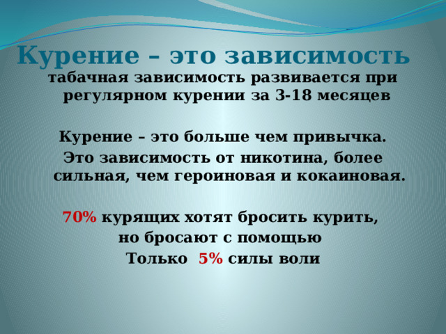 Курение – это зависимость табачная зависимость развивается при регулярном курении за 3-18 месяцев Курение – это больше чем привычка. Это зависимость от никотина, более сильная, чем героиновая и кокаиновая. 70% курящих хотят бросить курить, но бросают с помощью Только 5%  силы воли 