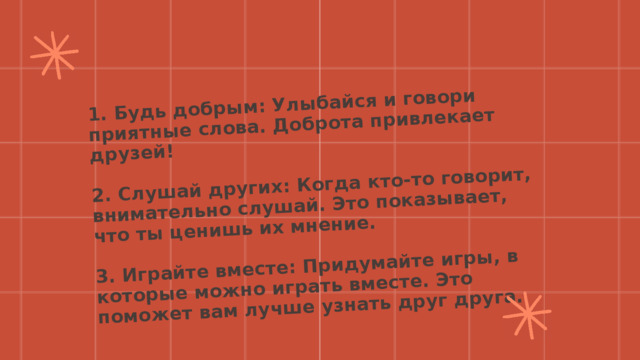 1. Будь добрым: Улыбайся и говори приятные слова. Доброта привлекает друзей!  2. Слушай других: Когда кто-то говорит, внимательно слушай. Это показывает, что ты ценишь их мнение.  3. Играйте вместе: Придумайте игры, в которые можно играть вместе. Это поможет вам лучше узнать друг друга. 