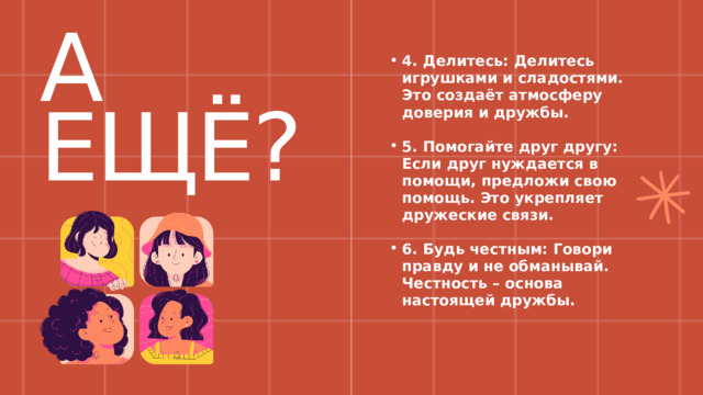 А ЕЩЁ? 4. Делитесь: Делитесь игрушками и сладостями. Это создаёт атмосферу доверия и дружбы. 4. Делитесь: Делитесь игрушками и сладостями. Это создаёт атмосферу доверия и дружбы.  5. Помогайте друг другу: Если друг нуждается в помощи, предложи свою помощь. Это укрепляет дружеские связи. 5. Помогайте друг другу: Если друг нуждается в помощи, предложи свою помощь. Это укрепляет дружеские связи.  6. Будь честным: Говори правду и не обманывай. Честность – основа настоящей дружбы. 6. Будь честным: Говори правду и не обманывай. Честность – основа настоящей дружбы. 