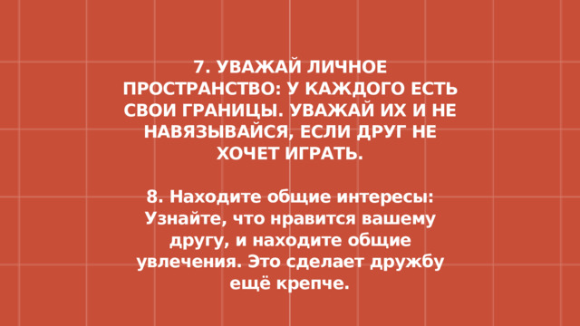7. УВАЖАЙ ЛИЧНОЕ ПРОСТРАНСТВО: У КАЖДОГО ЕСТЬ СВОИ ГРАНИЦЫ. УВАЖАЙ ИХ И НЕ НАВЯЗЫВАЙСЯ, ЕСЛИ ДРУГ НЕ ХОЧЕТ ИГРАТЬ.  8. Находите общие интересы: Узнайте, что нравится вашему другу, и находите общие увлечения. Это сделает дружбу ещё крепче. 
