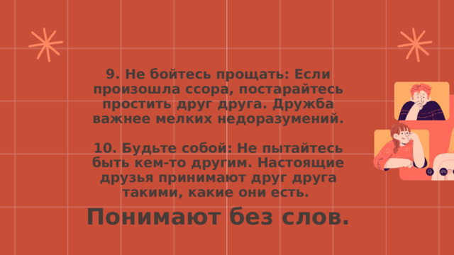9. Не бойтесь прощать: Если произошла ссора, постарайтесь простить друг друга. Дружба важнее мелких недоразумений.  10. Будьте собой: Не пытайтесь быть кем-то другим. Настоящие друзья принимают друг друга такими, какие они есть.  Понимают без слов. 