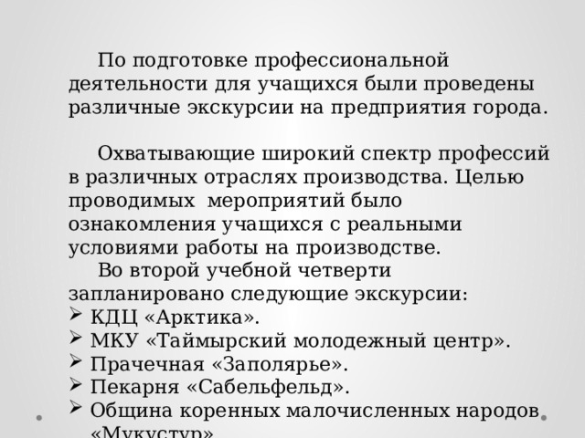  По подготовке профессиональной деятельности для учащихся были проведены различные экскурсии на предприятия города.   Охватывающие широкий спектр профессий в различных отраслях производства. Целью проводимых мероприятий было ознакомления учащихся с реальными условиями работы на производстве.  Во второй учебной четверти запланировано следующие экскурсии: КДЦ «Арктика». МКУ «Таймырский молодежный центр». Прачечная «Заполярье». Пекарня «Сабельфельд». Община коренных малочисленных народов «Мукустур». 