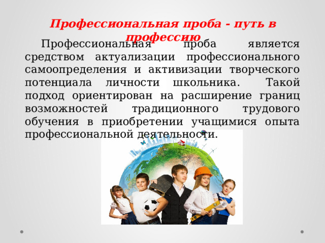 Профессиональная проба   - путь в профессию   Профессиональная проба является средством актуализации профессионального самоопределения и активизации творческого потенциала личности школьника.  Такой подход ориентирован на расширение границ возможностей традиционного трудового обучения в приобретении учащимися опыта профессиональной деятельности. 