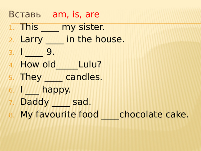 Вставь am, is, are This ____ my sister. Larry ____ in the house. I ____ 9. How old_____Lulu? They ____ candles. I ___ happy. Daddy ____ sad. My favourite food ____chocolate cake. 