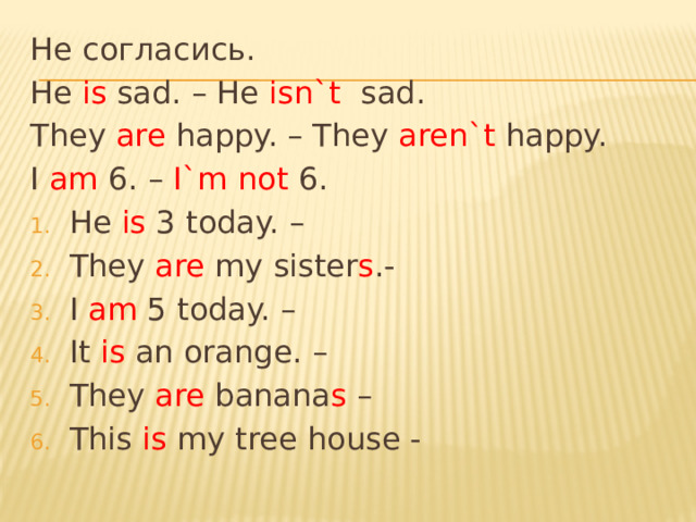 Не согласись. He is sad. – He isn`t sad. They are happy. – They aren`t happy. I am 6. – I`m not 6. He is 3 today. – They are my sister s .- I am 5 today. – It is an orange. – They are banana s – This is my tree house - 