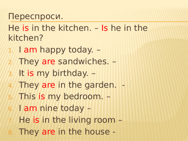 Переспроси. He is in the kitchen. – Is he in the kitchen? I am happy today. – They are sandwiches. – It is my birthday. – They are in the garden. - This is my bedroom. – I am nine today – He is in the living room – They are in the house - 