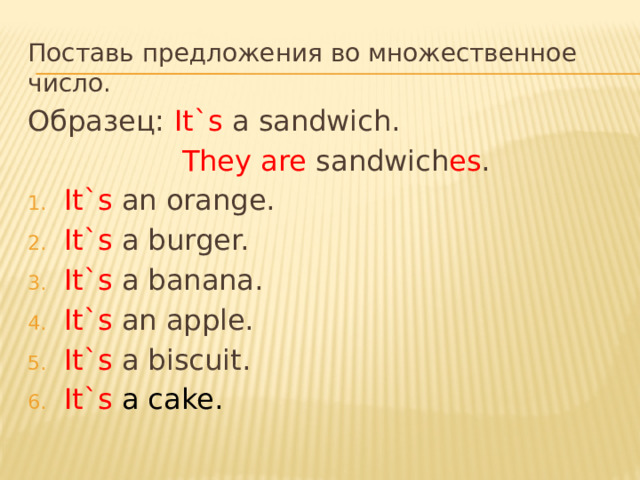 Поставь предложения во множественное число. Образец: It`s a sandwich.  They are sandwich es . It`s an orange. It`s a burger. It`s a banana. It`s an apple. It`s a biscuit. It`s a cake. 