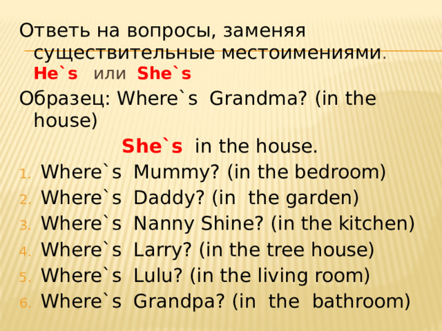 Ответь на вопросы, заменяя существительные местоимениями . He`s или She`s Образец: Where`s Grandma? (in the house)   She`s  in the house. Where`s Mummy? (in the bedroom) Where`s Daddy? (in the garden) Where`s Nanny Shine? (in the kitchen) Where`s Larry? (in the tree house) Where`s Lulu? (in the living room) Where`s Grandpa? (in the bathroom) 