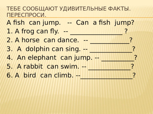 Тебе сообщают удивительные факты. Переспроси. A fish can jump. -- Can a fish jump? 1. A frog can fly. -- ________________ ? 2. A horse can dance. -- ____________? 3. A dolphin can sing. -- _____________? 4. An elephant can jump. -- __________? 5. A rabbit can swim. -- _____________? 6. A bird can climb. --________________? 