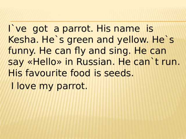 I`ve got a parrot. His name is Kesha. He`s green and yellow. He`s funny. He can fly and sing. He can say «Hello» in Russian. He can`t run. His favourite food is seeds.  I love my parrot. 