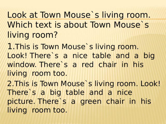 Look at Town Mouse`s living room. Which text is about Town Mouse`s living room? 1. This is Town Mouse`s living room. Look! There`s a nice table and a big window. There`s a red chair in his living room too. 2.This is Town Mouse`s living room. Look! There`s a big table and a nice picture. There`s a green chair in his living room too. 