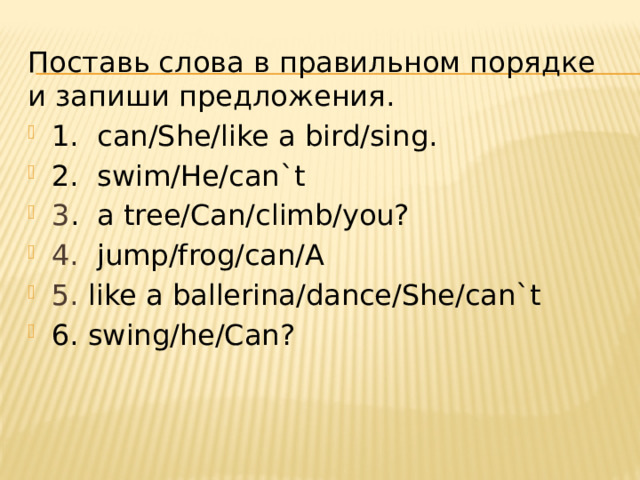 Поставь слова в правильном порядке и запиши предложения. 1. can/She/like a bird/sing. 2. swim/He/can`t 3 . a tree/Can/climb/you? 4. jump/frog/can/A 5. like a ballerina/dance/She/can`t 6. swing/he/Can? 
