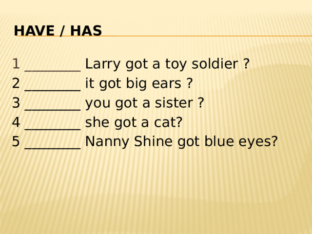 Have / HAS 1 ________ Larry got a toy soldier ? 2 ________ it got big ears ? 3 ________ you got a sister ? 4 ________ she got a cat? 5 ________ Nanny Shine got blue eyes? 