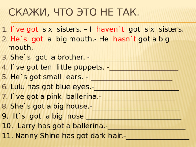 Скажи, что это не так. 1. I`ve got six sisters. – I haven`t got six sisters . 2. He`s got a big mouth.- He hasn`t got a big mouth. 3. She`s got a brother. - _________________________ 4. I`ve got ten little puppets. -_____________________ 5. He`s got small ears. - _________________________ 6. Lulu has got blue eyes.-________________________ 7. I`ve got a pink ballerina .- ______________________ 8. She`s got a big house.-_________________________ 9. It`s got a big nose.___________________________ 10. Larry has got a ballerina.-______________________ 11. Nanny Shine has got dark hair.-__________________ 