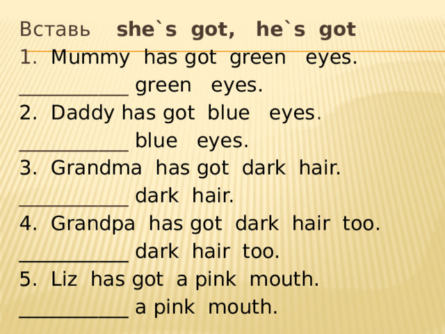 Вставь she`s got, he`s got 1. Mummy has got green eyes. ___________ green eyes. 2. Daddy has got blue eyes . ___________ blue eyes. 3. Grandma has got dark hair. ___________ dark hair. 4. Grandpa has got dark hair too. ___________ dark hair too. 5. Liz has got a pink mouth. ___________ a pink mouth. 