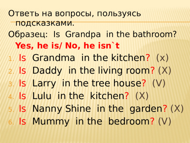 Ответь на вопросы, пользуясь подсказками. Образец: Is Grandpa in the bathroom?    Yes, he is/ No, he isn`t Is  Grandma in the kitchen ? (x) Is  Daddy in the living room ? (X) Is  Larry in the tree house ? (V) Is  Lulu in the kitchen ? (X) Is  Nanny Shine in the garden ? (X) Is  Mummy in the bedroom ? (V)  
