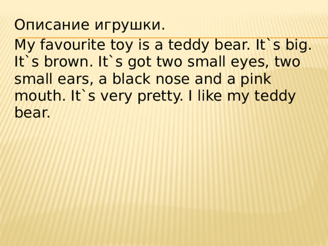 Описание игрушки. My favourite toy is a teddy bear. It`s big. It`s brown. It`s got two small eyes, two small ears, a black nose and a pink mouth. It`s very pretty. I like my teddy bear. 