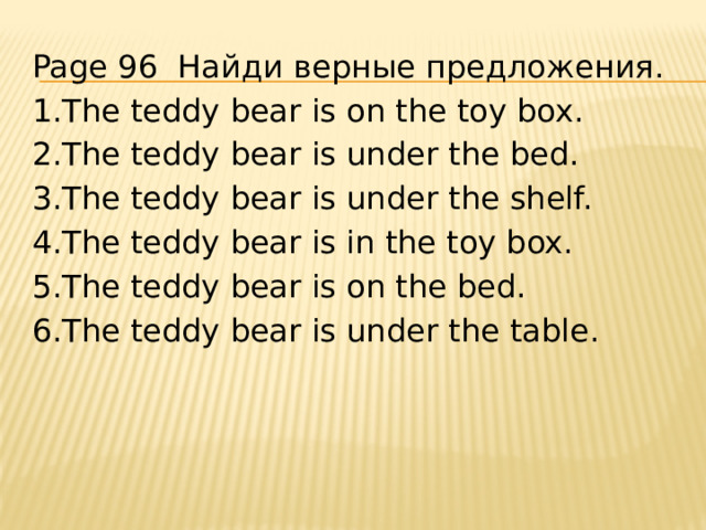 Page 96 Найди верные предложения. 1.The teddy bear is on the toy box. 2.The teddy bear is under the bed. 3.The teddy bear is under the shelf. 4.The teddy bear is in the toy box. 5.The teddy bear is on the bed. 6.The teddy bear is under the table. 