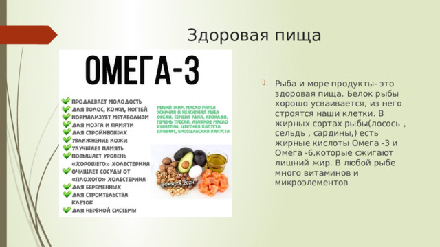 Здоровая пища Рыба и море продукты- это здоровая пища. Белок рыбы хорошо усваивается, из него строятся наши клетки. В жирных сортах рыбы(лосось , сельдь , сардины,) есть жирные кислоты Омега -3 и Омега -6,которые сжигают лишний жир. В любой рыбе много витаминов и микроэлементов 