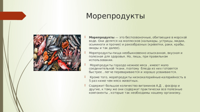 Морепродукты Морепродукты  — это беспозвоночные, обитающие в морской воде. Они делятся на моллюсков (кальмары, устрицы, мидии, осьминоги и прочие) и ракообразных (креветки, раки, крабы, омары и так далее). Морепродукты-пища необыкновенно изысканная, вкусная и полезная для здоровья. Но, лишь, при правильном использовании.  Морепродукты гораздо нежнее мяса , имеют мало соединительной ткани, поэтому блюда из них готовятся быстрее , легче перевариваются и хорошо усваиваются.  Кроме того, морепродукты низкокалорийные-калорийность в 5 раз ниже чем мясо животных. Содержит большое количество витаминов А,Д , фосфор и другие, к тому же они содержат практически все полезные компоненты , которые так необходимы нашему организму. 