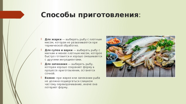 Способы приготовления :   Для жарки  — выбирать рыбу с плотным мясом, которая не разваливается при термической обработке. Для супов и варки  — выбирать рыбу с мягким и менее плотным мясом, которое быстро готовится и хорошо смешивается с другими ингредиентами. Для запекания  — выбирать рыбу, которая хорошо сохраняет форму в процессе приготовления, останется сочной. Важно : при жарке или запекании рыба не должна подвергаться слишком частому переворачиванию, иначе она потеряет форму.  