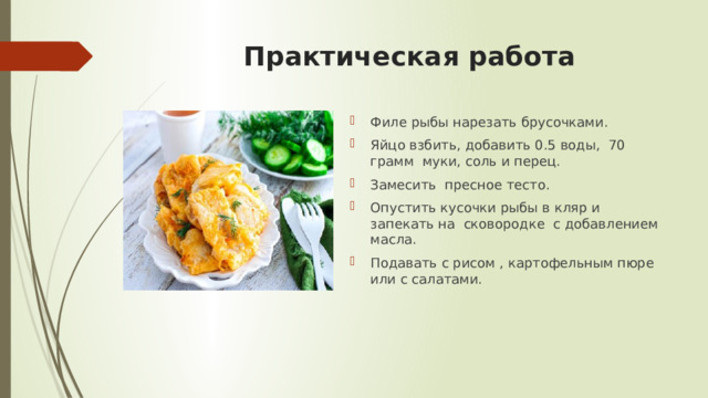 Практическая работа Филе рыбы нарезать брусочками. Яйцо взбить, добавить 0.5 воды, 70 грамм муки, соль и перец. Замесить пресное тесто. Опустить кусочки рыбы в кляр и запекать на сковородке с добавлением масла. Подавать с рисом , картофельным пюре или с салатами. 
