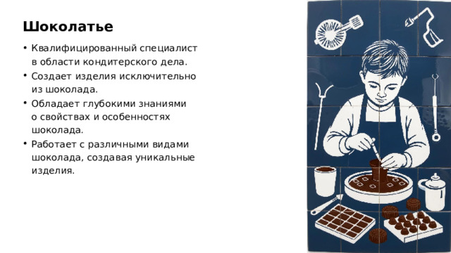 Шоколатье Квалифицированный специалист в области кондитерского дела. Создает изделия исключительно из шоколада. Обладает глубокими знаниями о свойствах и особенностях шоколада. Работает с различными видами шоколада, создавая уникальные изделия.  