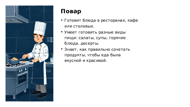 Повар Готовит блюда в ресторанах, кафе или столовых. Умеет готовить разные виды пищи: салаты, супы, горячие блюда, десерты. Знает, как правильно сочетать продукты, чтобы еда была вкусной и красивой.  