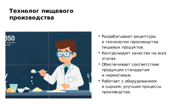 Технолог пищевого производства Разрабатывает рецептуры и технологии производства пищевых продуктов. Контролирует качество на всех этапах. Обеспечивает соответствие продукции стандартам и нормативам. Работает с оборудованием и сырьем, улучшая процессы производства.  