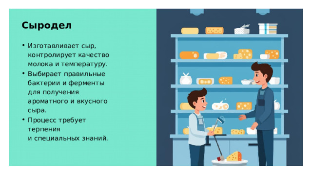 Сыродел Изготавливает сыр, контролирует качество молока и температуру. Выбирает правильные бактерии и ферменты для получения ароматного и вкусного сыра. Процесс требует терпения и специальных знаний.  