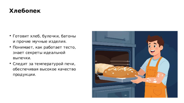 Хлебопек Готовит хлеб, булочки, батоны и прочие мучные изделия. Понимает, как работает тесто, знает секреты идеальной выпечки. Следит за температурой печи, обеспечивая высокое качество продукции.  
