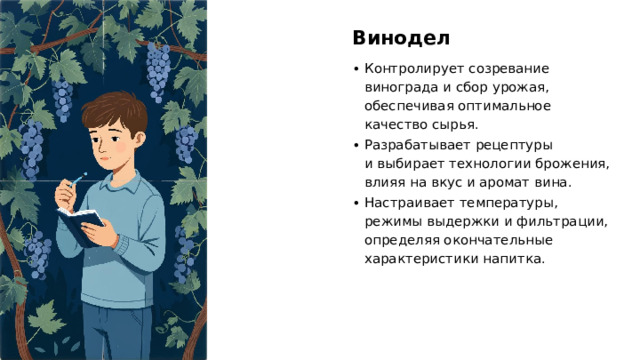 Винодел Контролирует созревание винограда и сбор урожая, обеспечивая оптимальное качество сырья. Разрабатывает рецептуры и выбирает технологии брожения, влияя на вкус и аромат вина. Настраивает температуры, режимы выдержки и фильтрации, определяя окончательные характеристики напитка. 