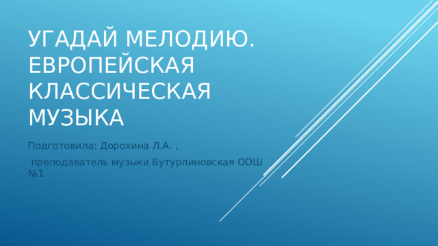 Угадай мелодию. Европейская классическая музыка Подготовила: Дорохина Л.А. ,  преподаватель музыки Бутурлиновская ООШ №1 