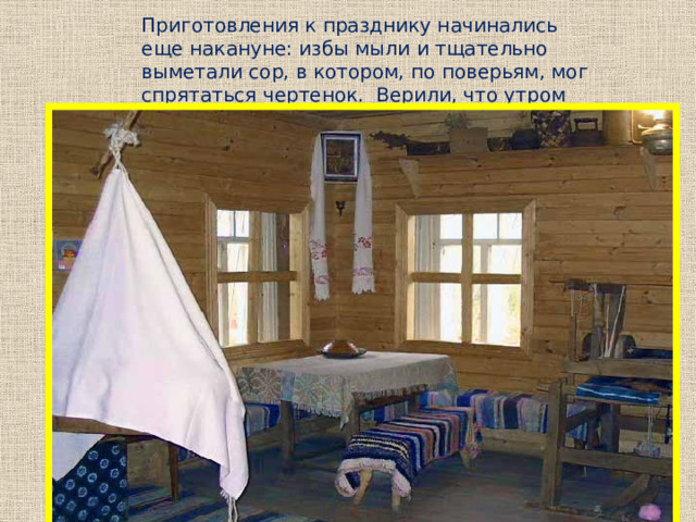 Приготовления к празднику начинались еще накануне: избы мыли и тщательно выметали сор, в котором, по поверьям, мог спрятаться чертенок. Верили, что утром перед водосвятием все 