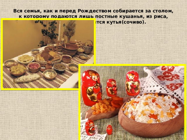 Вся семья, как и перед Рождеством собирается за столом, к которому подаются лишь постные кушанья, из риса, меда и изюма готовится кутья(сочиво). 