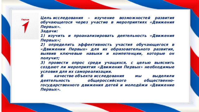 Цель исследования – изучение возможностей развития обучающегося через участие в мероприятиях «Движения Первых». Задачи: 1) изучить и проанализировать деятельность «Движения Первых»; 2) определить эффективность участия обучающегося в «Движении Первых» для их образовательного развития, выявив ключевые навыки и компетенции, которые он получит; 3) провести опрос среди учащихся, с целью выяснить создают ли мероприятия «Движения Первых» необходимые условия для их самореализации. В качестве объекта исследования мы выделили деятельность общероссийского общественно-государственного движения детей и молодёжи «Движение Первых». 