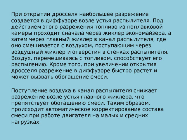 При открытии дросселя наибольшее разрежение создается в диффузоре возле устья распылителя. Под действием этого разрежения топливо из поплавковой камеры проходит сначала через жиклер экономайзера, а затем через главный жиклер в канал распылителя, где оно смешивается с воздухом, поступающим через воздушный жиклер и отверстия в стенках распылителя. Воздух, перемешиваясь с топливом, способствует его распылению. Кроме того, при увеличении открытия дросселя разрежение в диффузоре быстро растет и может вызвать обогащение смеси.   Поступление воздуха в канал распылителя снижает разрежение возле устья главного жиклера, что препятствует обогащению смеси. Таким образом, происходит автоматическое корректирование состава смеси при работе двигателя на малых и средних нагрузках.   