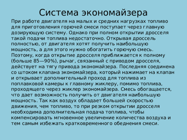 Cистема экономайзера   При работе двигателя на малых и средних нагрузках топливо для приготовления горючей смеси поступает через главную дозирующую систему. Однако при полном открытии дросселя такой подачи топлива недостаточно. Открывая дроссель полностью, от двигателя хотят получить наибольшую мощность, а для этого нужно обогатить горючую смесь. Поэтому, когда открытие дросселя приближается к полному (больше 85—90%), рычаг, связанный с приводом дросселя, действует на тягу привода экономайзера. Последняя соединена со штоком клапана экономайзера, который нажимает на клапан и открывает дополнительный проход для топлива из поплавковой камеры к главному жиклеру, помимо топлива, проходящего через жиклер экономайзера. Смесь обогащается, что дает возможность получить от двигателя наибольшую мощность. Так как воздух обладает большей скоростью движения, чем топливо, то при резком открытии дросселя необходима дополнительная подача топлива, чтобы компенсировать мгновенное увеличение количества воздуха и тем самым избежать кратковременного обеднения смеси.   