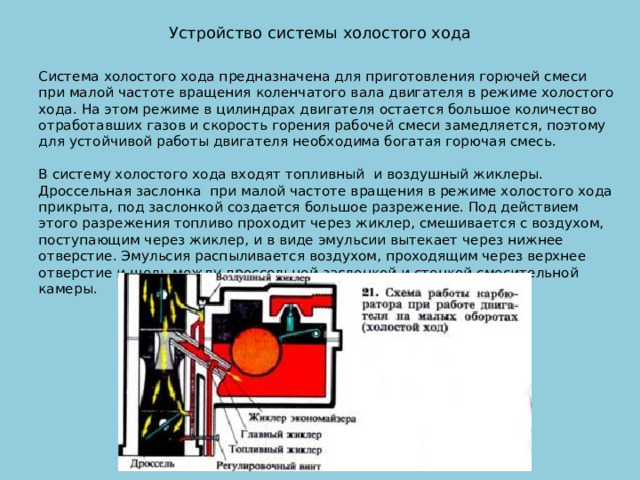 Устройство системы холостого хода   Система холостого хода предназначена для приготовления горючей смеси при малой частоте вращения коленчатого вала двигателя в режиме холостого хода. На этом режиме в цилиндрах двигателя остается большое количество отработавших газов и скорость горения рабочей смеси замедляется, поэтому для устойчивой работы двигателя необходима богатая горючая смесь.   В систему холостого хода входят топливный и воздушный жиклеры. Дроссельная заслонка при малой частоте вращения в режиме холостого хода прикрыта, под заслонкой создается большое разрежение. Под действием этого разрежения топливо проходит через жиклер, смешивается с воздухом, поступающим через жиклер, и в виде эмульсии вытекает через нижнее отверстие. Эмульсия распыливается воздухом, проходящим через верхнее отверстие и щель между дроссельной заслонкой и стенкой смесительной камеры. 